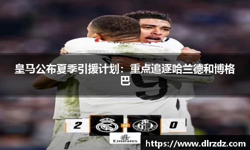 皇马公布夏季引援计划：重点追逐哈兰德和博格巴