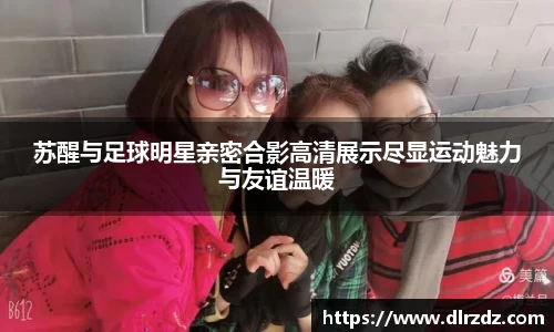 苏醒与足球明星亲密合影高清展示尽显运动魅力与友谊温暖