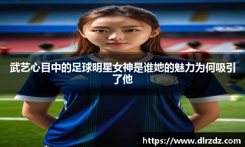 武艺心目中的足球明星女神是谁她的魅力为何吸引了他